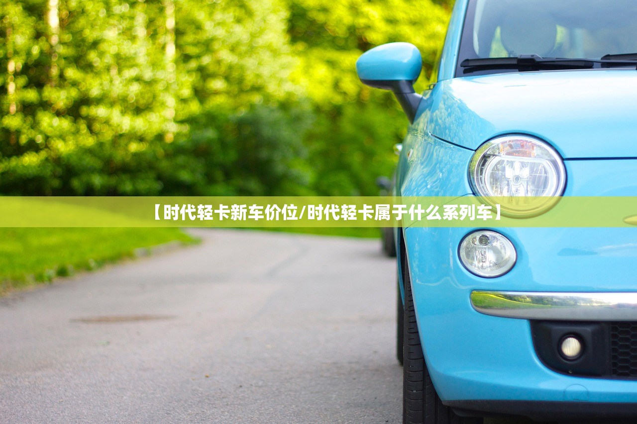 【时代轻卡新车价位/时代轻卡属于什么系列车】