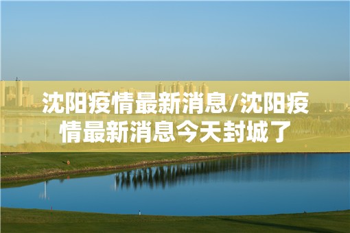 沈阳疫情最新消息/沈阳疫情最新消息今天封城了 沈阳疫情最新消息/沈阳疫情最新消息今天封城了