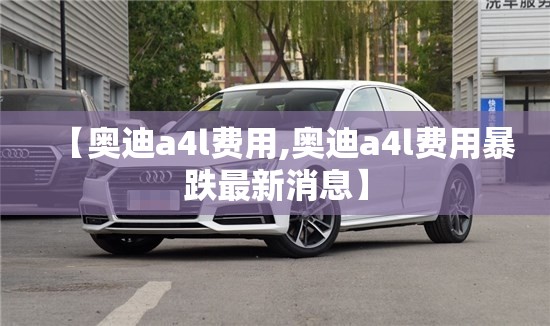【奥迪a4l费用,奥迪a4l费用暴跌最新消息】 【奥迪a4l费用,奥迪a4l费用暴跌最新消息】