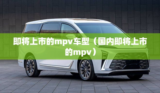 即将上市的mpv车型(国内即将上市的mpv) 即将上市的mpv车型(国内即将上市的mpv)