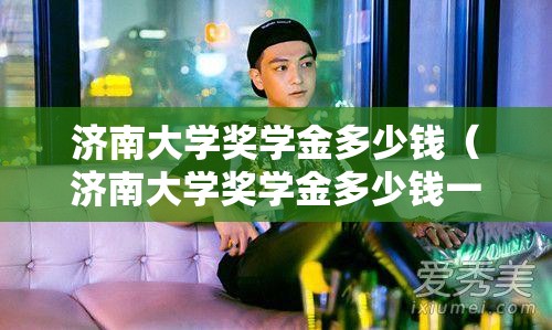 济南大学奖学金多少钱(济南大学奖学金多少钱一个月) 济南大学奖学金多少钱(济南大学奖学金多少钱一个月)