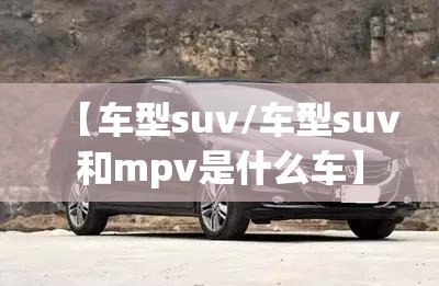 【车型suv/车型suv和mpv是什么车】 【车型suv/车型suv和mpv是什么车】