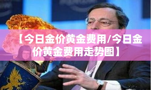 【今日金价黄金费用/今日金价黄金费用走势图】 【今日金价黄金费用/今日金价黄金费用走势图】