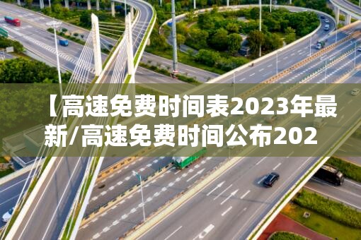 【高速免费时间表2023年最新/高速免费时间公布2021】 【高速免费时间表2023年最新/高速免费时间公布2021】
