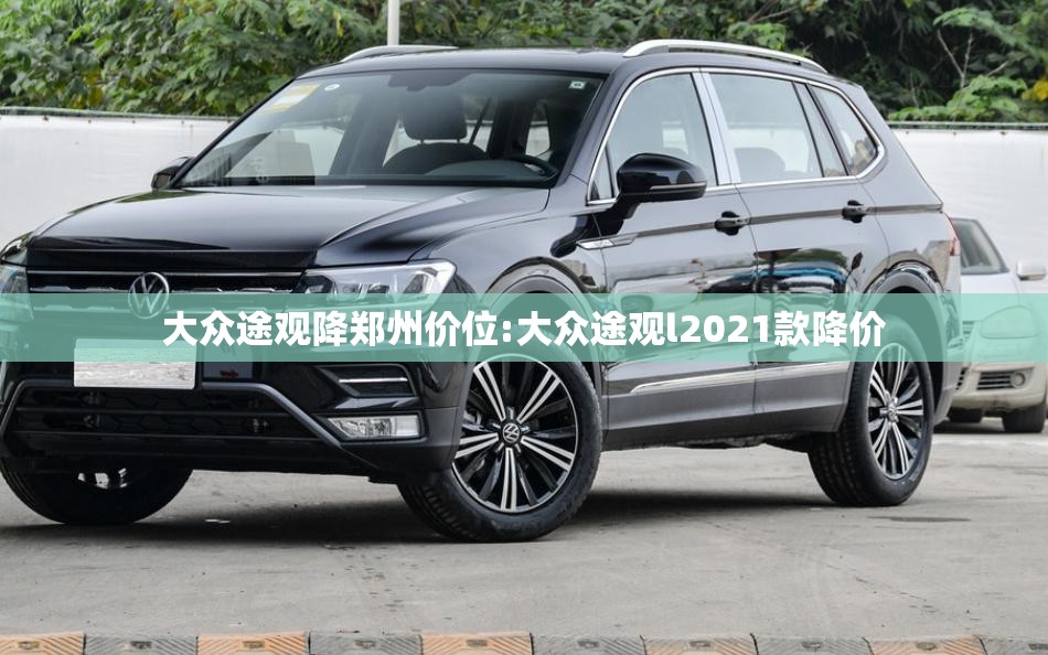 大众途观降郑州价位:大众途观l2021款降价 大众途观降郑州价位:大众途观l2021款降价
