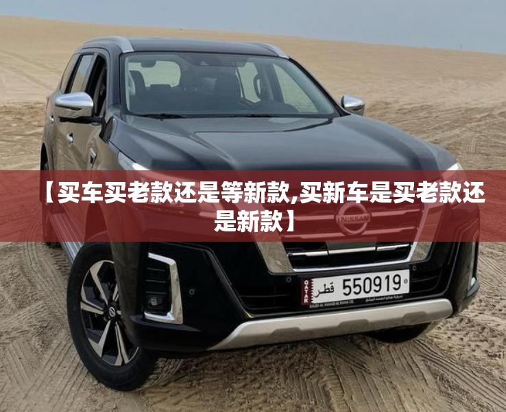 【买车买老款还是等新款,买新车是买老款还是新款】