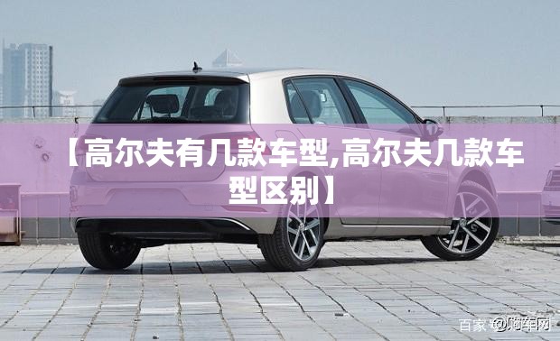 【高尔夫有几款车型,高尔夫几款车型区别】 【高尔夫有几款车型,高尔夫几款车型区别】