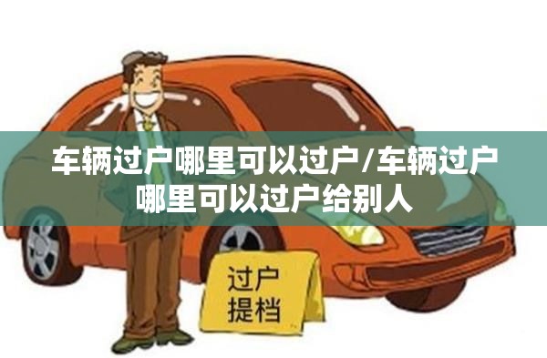 车辆过户哪里可以过户/车辆过户哪里可以过户给别人 车辆过户哪里可以过户/车辆过户哪里可以过户给别人
