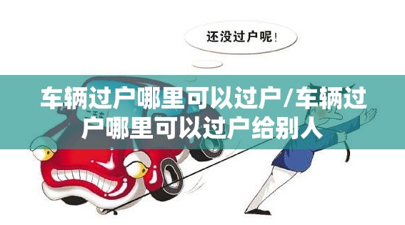 车辆过户哪里可以过户/车辆过户哪里可以过户给别人 车辆过户哪里可以过户/车辆过户哪里可以过户给别人
