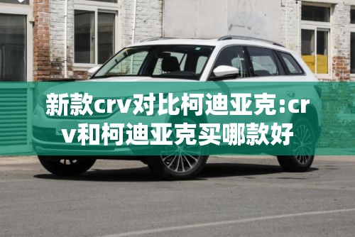新款crv对比柯迪亚克:crv和柯迪亚克买哪款好