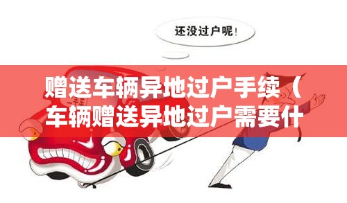 赠送车辆异地过户手续（车辆赠送异地过户需要什么手续）