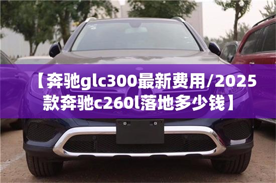 【奔驰glc300最新费用/2025款奔驰c260l落地多少钱】 【奔驰glc300最新费用/2025款奔驰c260l落地多少钱】