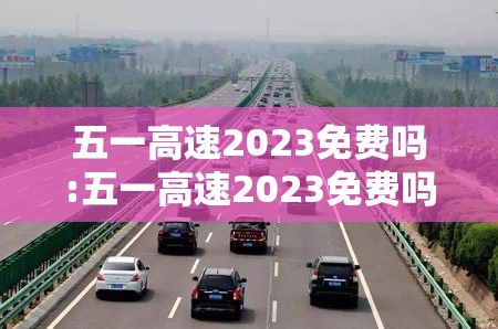 五一高速2023免费吗:五一高速2023免费吗最新消息