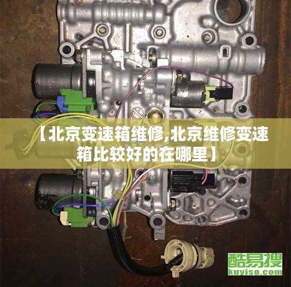 【北京变速箱维修,北京维修变速箱比较好的在哪里】