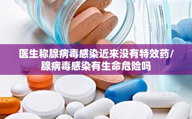 医生称腺病毒感染近来没有特效药/腺病毒感染有生命危险吗
