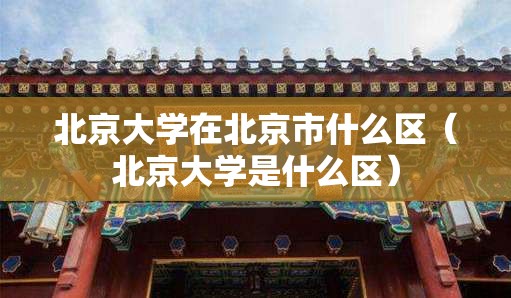 北京大学在北京市什么区（北京大学是什么区）