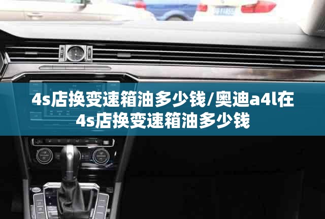 4s店换变速箱油多少钱/奥迪a4l在4s店换变速箱油多少钱
