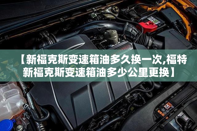 【新福克斯变速箱油多久换一次,福特新福克斯变速箱油多少公里更换】 【新福克斯变速箱油多久换一次,福特新福克斯变速箱油多少公里更换】