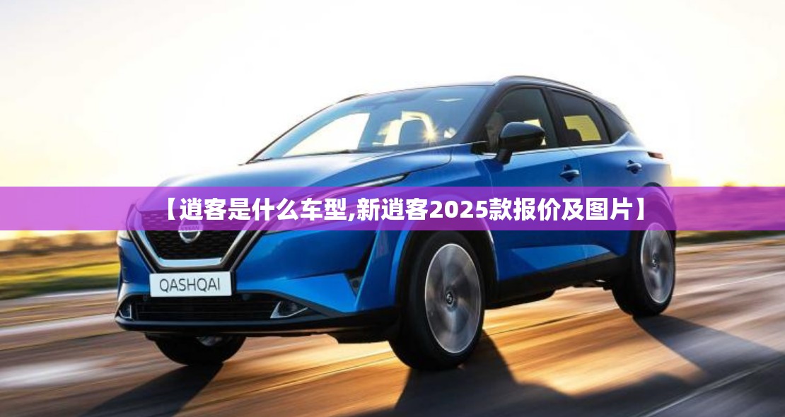 【逍客是什么车型,新逍客2025款报价及图片】 【逍客是什么车型,新逍客2025款报价及图片】