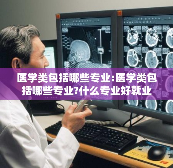 医学类包括哪些专业:医学类包括哪些专业?什么专业好就业 医学类包括哪些专业:医学类包括哪些专业?什么专业好就业