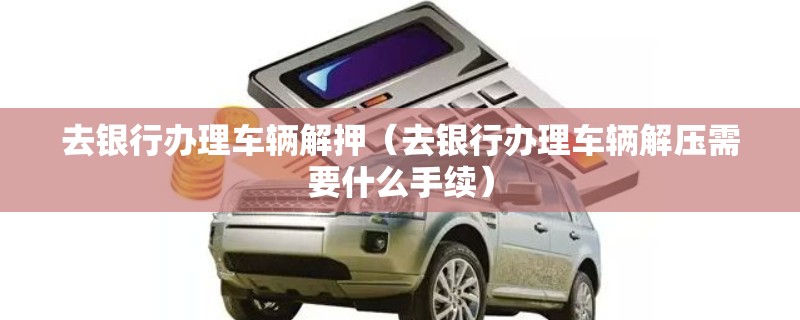 去银行办理车辆解押（去银行办理车辆解压需要什么手续）