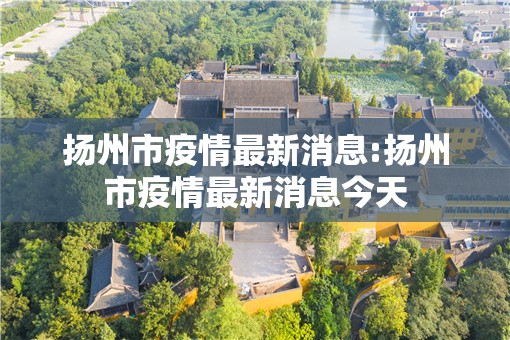 扬州市疫情最新消息:扬州市疫情最新消息今天