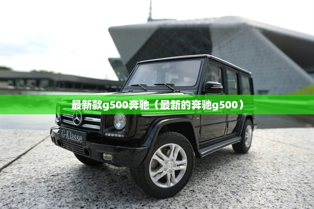 最新款g500奔驰(最新的奔驰g500) 最新款g500奔驰(最新的奔驰g500)