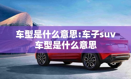 车型是什么意思:车子suv车型是什么意思 车型是什么意思:车子suv车型是什么意思
