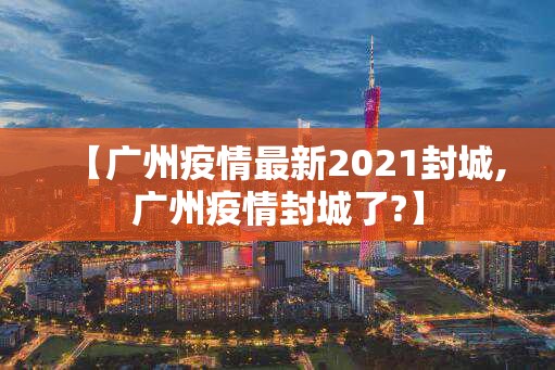 【广州疫情最新2021封城,广州疫情封城了?】 【广州疫情最新2021封城,广州疫情封城了?】