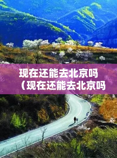 现在还能去北京吗(现在还能去北京吗最新) 现在还能去北京吗(现在还能去北京吗最新)