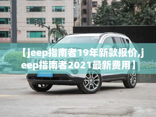 【jeep指南者19年新款报价,jeep指南者2021最新费用】 【jeep指南者19年新款报价,jeep指南者2021最新费用】