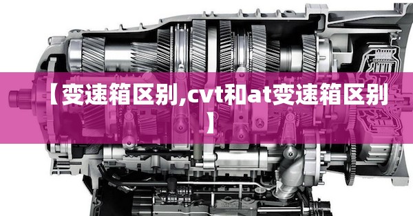 【变速箱区别,cvt和at变速箱区别】 【变速箱区别,cvt和at变速箱区别】