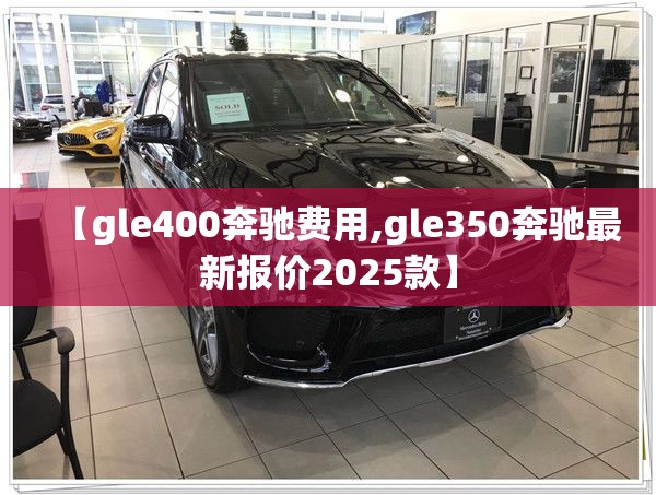 【gle400奔驰费用,gle350奔驰最新报价2025款】 【gle400奔驰费用,gle350奔驰最新报价2025款】