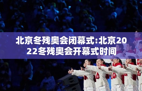 北京冬残奥会闭幕式:北京2022冬残奥会开幕式时间 北京冬残奥会闭幕式:北京2022冬残奥会开幕式时间