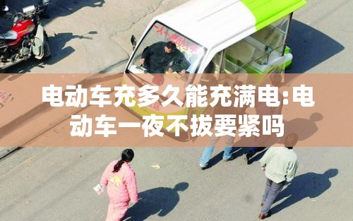 电动车充多久能充满电:电动车一夜不拔要紧吗 电动车充多久能充满电:电动车一夜不拔要紧吗