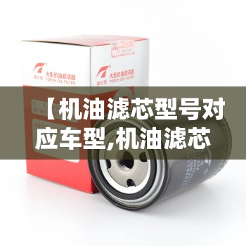 【机油滤芯型号对应车型,机油滤芯通用对照表】 【机油滤芯型号对应车型,机油滤芯通用对照表】