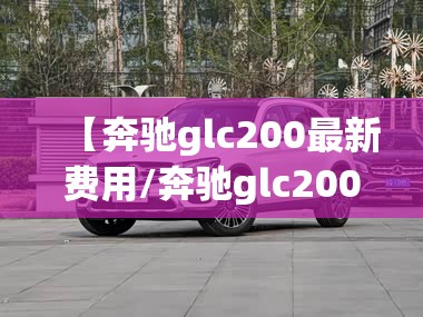 【奔驰glc200最新费用/奔驰glc200最新费用是多少】 【奔驰glc200最新费用/奔驰glc200最新费用是多少】