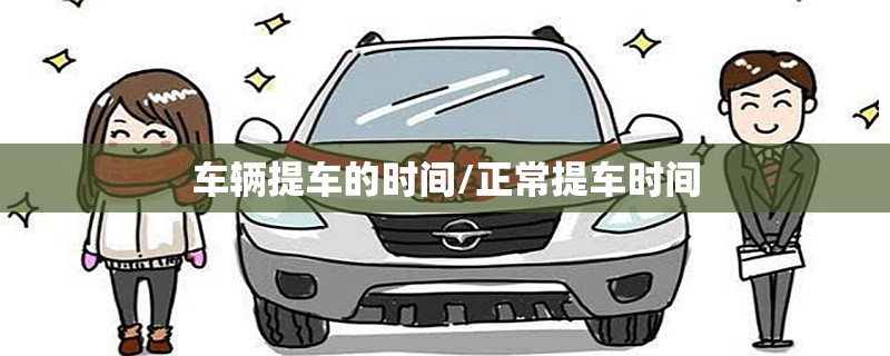 车辆提车的时间/正常提车时间 车辆提车的时间/正常提车时间