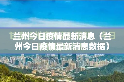 兰州今日疫情最新消息(兰州今日疫情最新消息数据) 兰州今日疫情最新消息(兰州今日疫情最新消息数据)