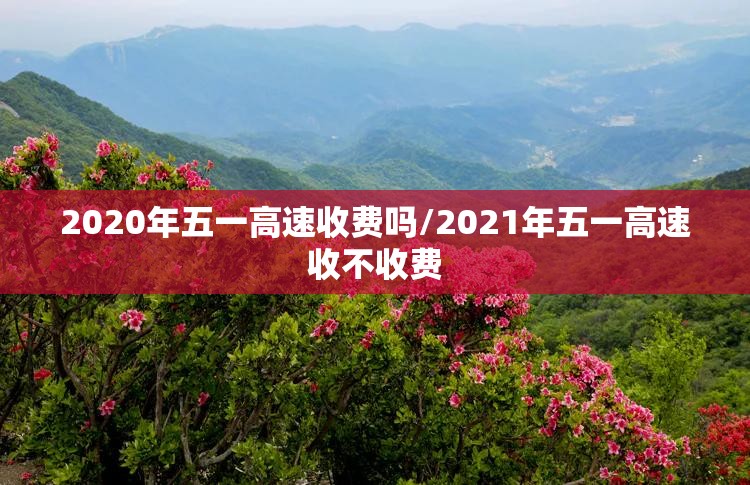 2020年五一高速收费吗/2021年五一高速收不收费