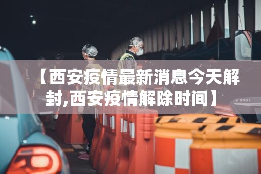 【西安疫情最新消息今天解封,西安疫情解除时间】