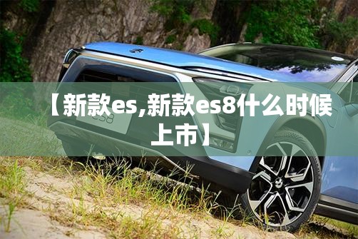 【新款es,新款es8什么时候上市】