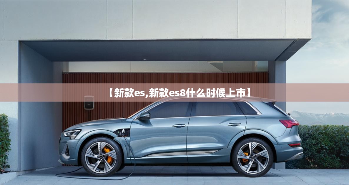【新款es,新款es8什么时候上市】