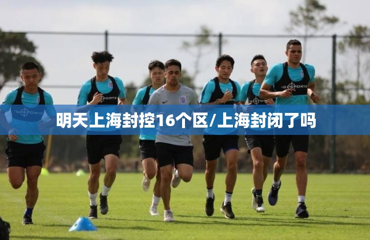 明天上海封控16个区/上海封闭了吗