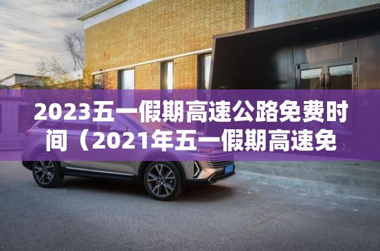 2023五一假期高速公路免费时间（2021年五一假期高速免费到几号）