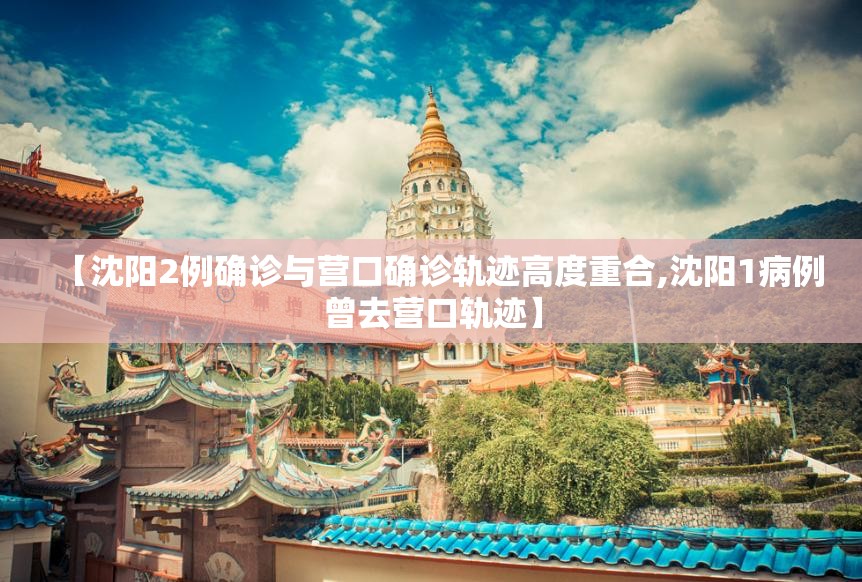 【沈阳2例确诊与营口确诊轨迹高度重合,沈阳1病例曾去营口轨迹】