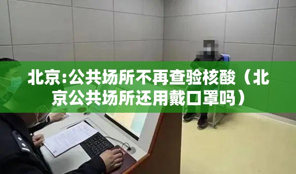 北京:公共场所不再查验核酸（北京公共场所还用戴口罩吗）