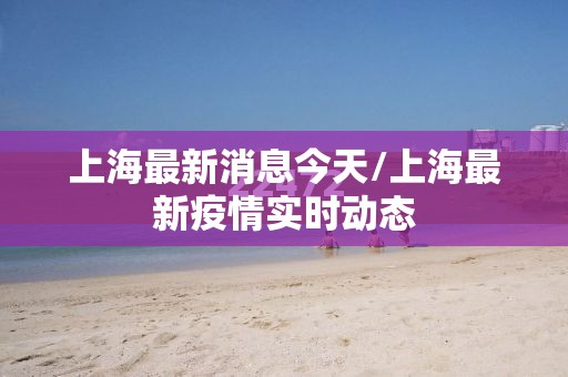 上海最新消息今天/上海最新疫情实时动态