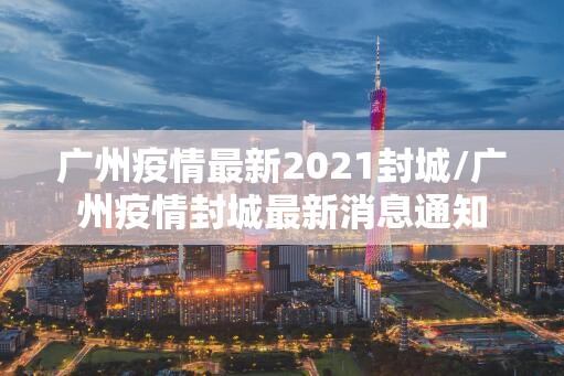 广州疫情最新2021封城/广州疫情封城最新消息通知 广州疫情最新2021封城/广州疫情封城最新消息通知