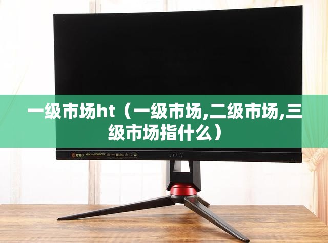 一级市场ht(一级市场,二级市场,三级市场指什么) 一级市场ht(一级市场,二级市场,三级市场指什么)